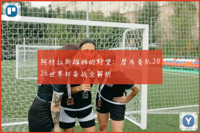 阿特拉斯雄狮的野望：摩洛哥队2026世界杯备战全解析